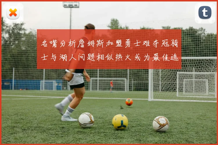 名嘴分析詹姆斯加盟勇士难夺冠骑士与湖人问题相似热火或为最佳选择