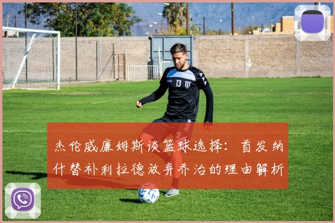 杰伦威廉姆斯谈篮球选择：首发纳什替补利拉德放弃乔治的理由解析