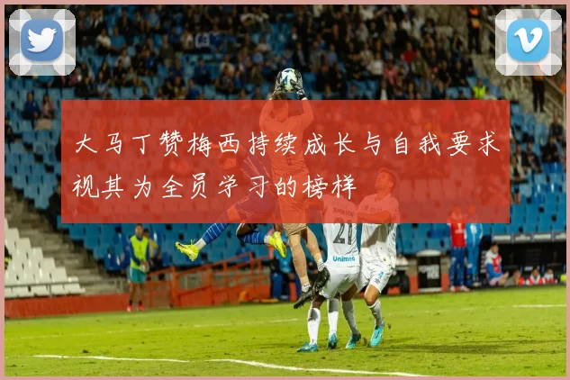 大马丁赞梅西持续成长与自我要求视其为全员学习的榜样