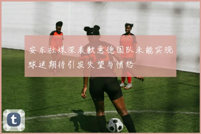 安东社媒深表歉意德国队未能实现球迷期待引发失望与愤怒