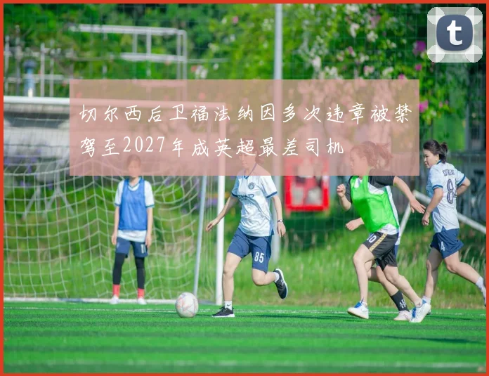 切尔西后卫福法纳因多次违章被禁驾至2027年成英超最差司机