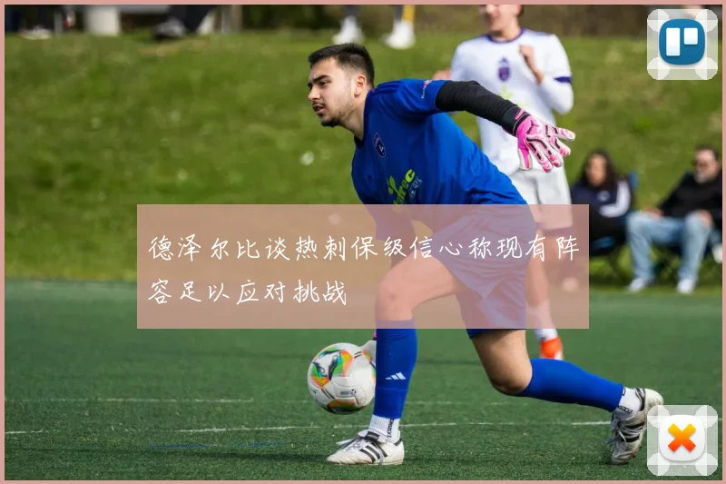 德泽尔比谈热刺保级信心称现有阵容足以应对挑战