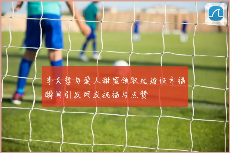 李炎哲与爱人甜蜜领取结婚证幸福瞬间引发网友祝福与点赞