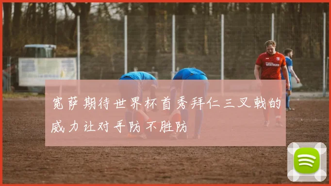 宽萨期待世界杯首秀拜仁三叉戟的威力让对手防不胜防