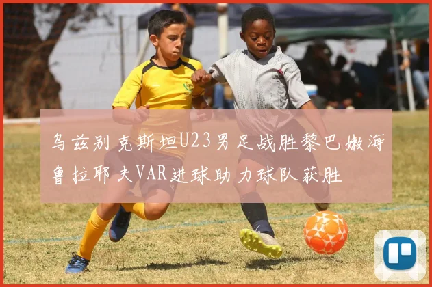乌兹别克斯坦U23男足战胜黎巴嫩海鲁拉耶夫VAR进球助力球队获胜