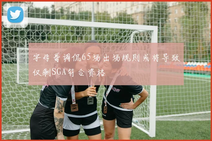 字母哥调侃65场出场规则或将导致仅剩SGA符合资格