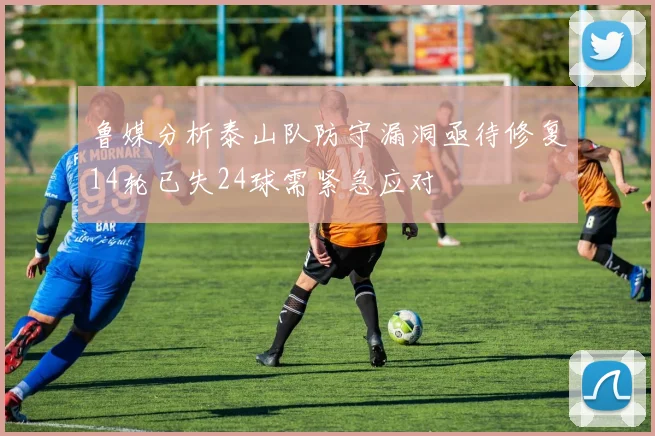 鲁媒分析泰山队防守漏洞亟待修复14轮已失24球需紧急应对