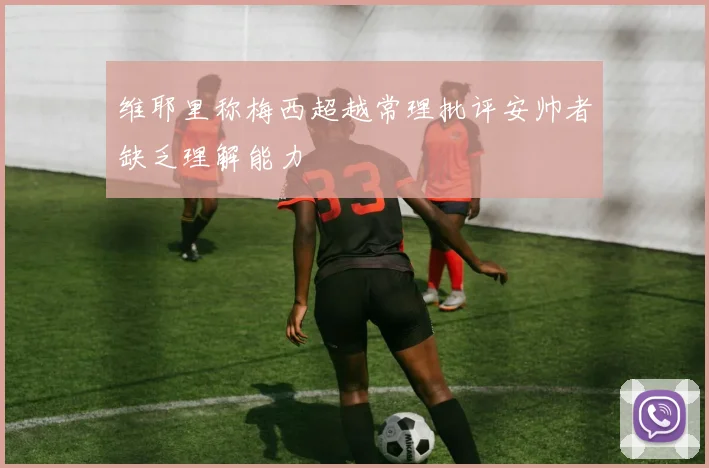 维耶里称梅西超越常理批评安帅者缺乏理解能力