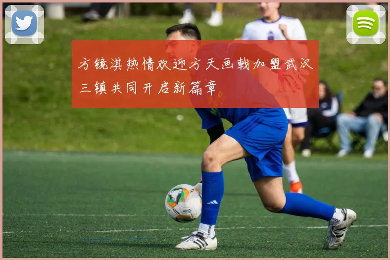 方镜淇热情欢迎方天画戟加盟武汉三镇共同开启新篇章