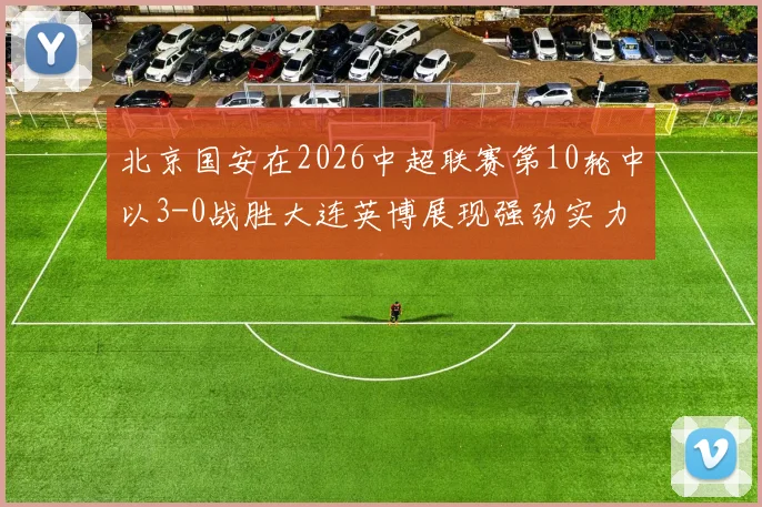 北京国安在2026中超联赛第10轮中以3-0战胜大连英博展现强劲实力