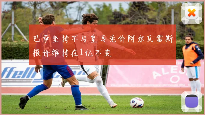 巴萨坚持不与皇马竞价阿尔瓦雷斯报价维持在1亿不变