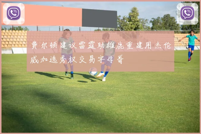费尔顿建议雷霆助雄鹿重建用杰伦威加选秀权交易字母哥