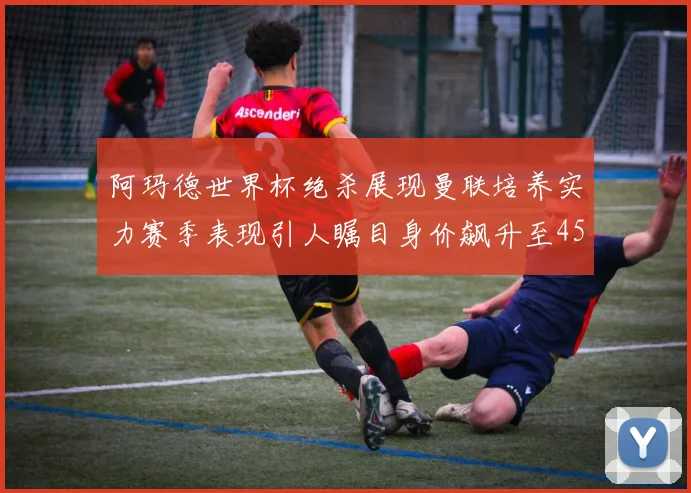 阿玛德世界杯绝杀展现曼联培养实力赛季表现引人瞩目身价飙升至4500万欧