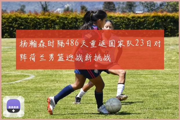 杨瀚森时隔486天重返国家队23日对阵荷兰男篮迎战新挑战
