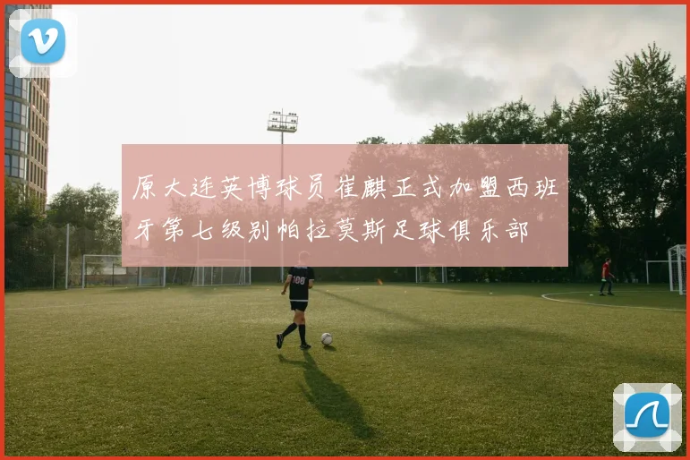 原大连英博球员崔麒正式加盟西班牙第七级别帕拉莫斯足球俱乐部