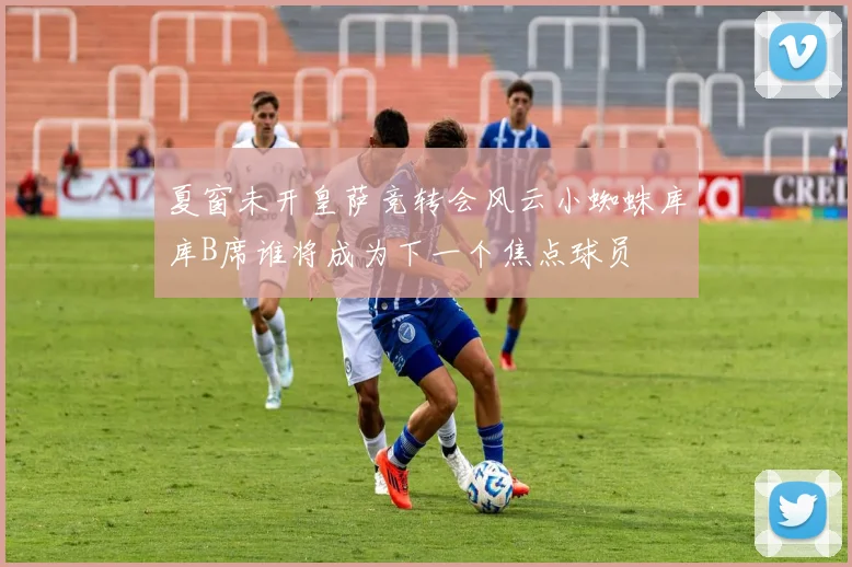 夏窗未开皇萨竞转会风云小蜘蛛库库B席谁将成为下一个焦点球员