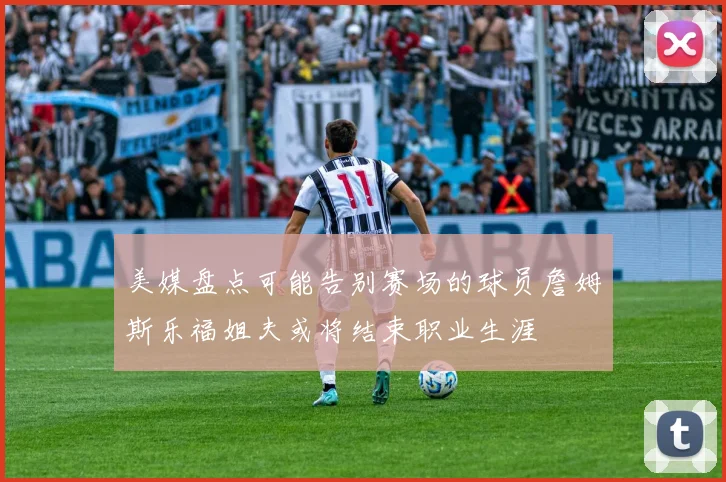 美媒盘点可能告别赛场的球员詹姆斯乐福姐夫或将结束职业生涯