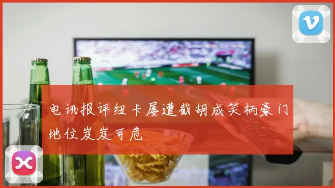 电讯报评纽卡屡遭截胡成笑柄豪门地位岌岌可危