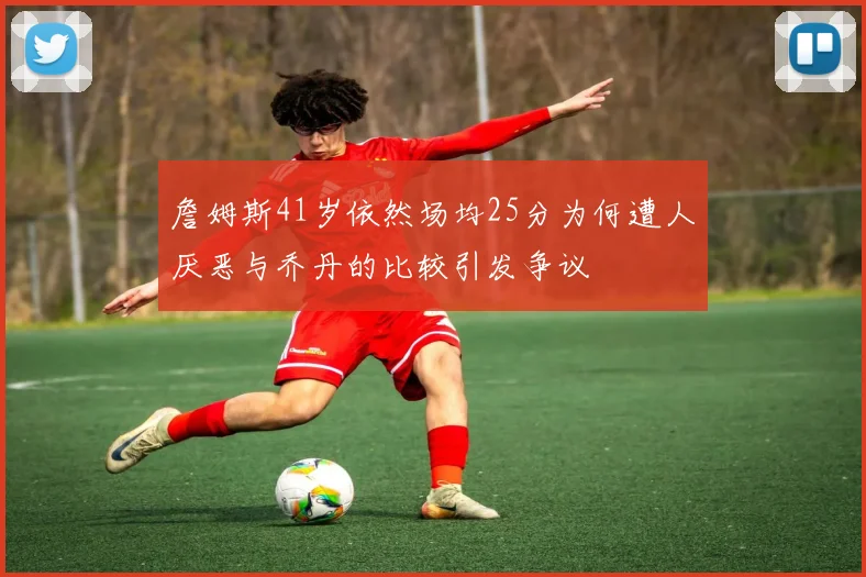 詹姆斯41岁依然场均25分为何遭人厌恶与乔丹的比较引发争议