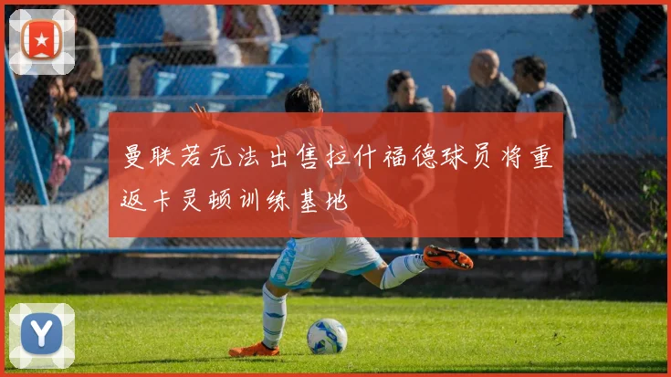 曼联若无法出售拉什福德球员将重返卡灵顿训练基地