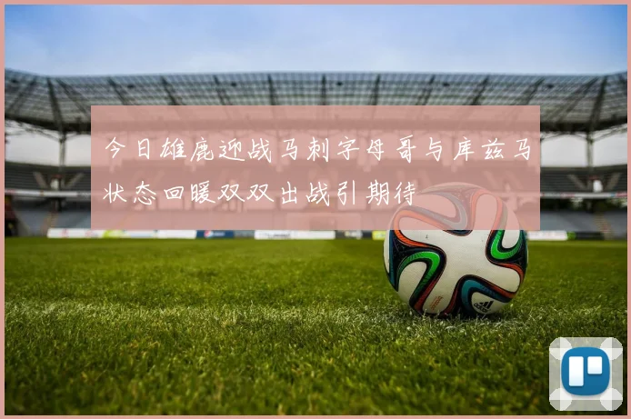 今日雄鹿迎战马刺字母哥与库兹马状态回暖双双出战引期待