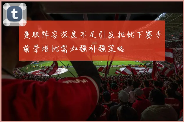 曼联阵容深度不足引发担忧下赛季前景堪忧需加强补强策略