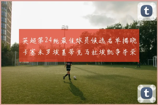 英超第24轮最佳球员候选名单揭晓卡塞米罗埃基蒂克马杜埃凯争夺荣誉