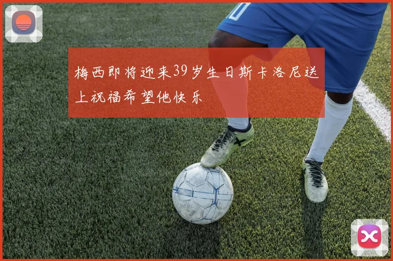 梅西即将迎来39岁生日斯卡洛尼送上祝福希望他快乐