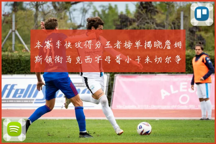 本赛季快攻得分王者榜单揭晓詹姆斯领衔马克西字母哥小卡米切尔争辉