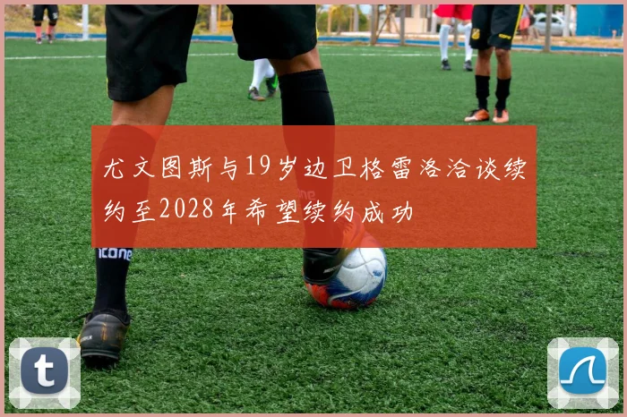 尤文图斯与19岁边卫格雷洛洽谈续约至2028年希望续约成功