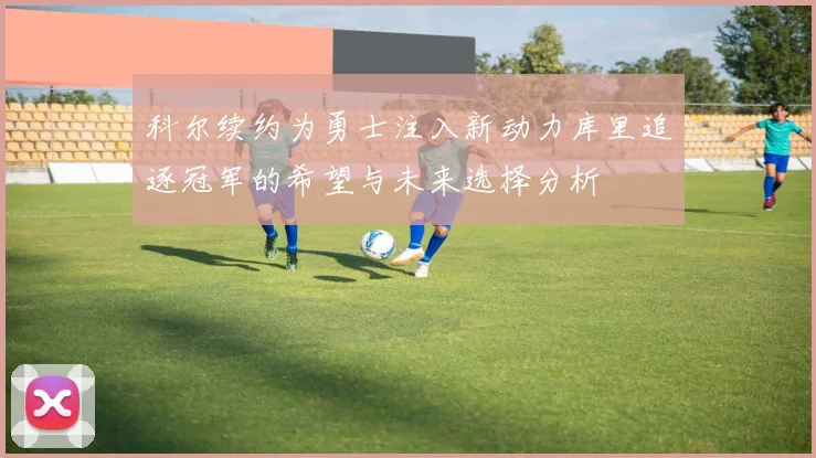 科尔续约为勇士注入新动力库里追逐冠军的希望与未来选择分析
